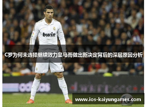 C罗为何未选择继续效力皇马而做出新决定背后的深层原因分析