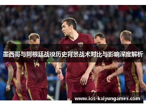 墨西哥与阿根廷战役历史背景战术对比与影响深度解析