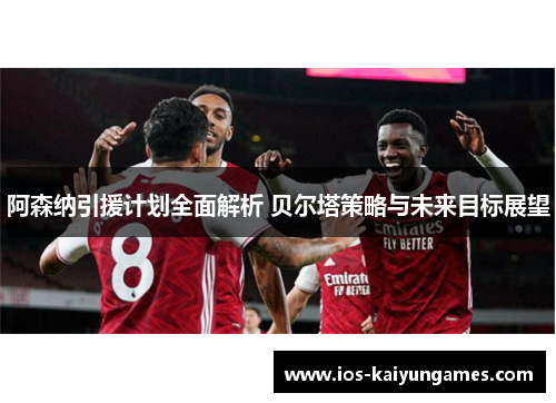 阿森纳引援计划全面解析 贝尔塔策略与未来目标展望